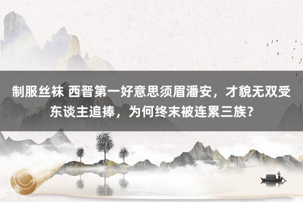 制服丝袜 西晋第一好意思须眉潘安，才貌无双受东谈主追捧，为何终末被连累三族？