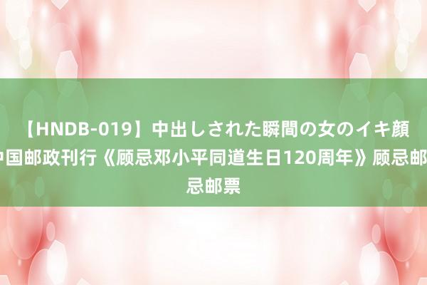 【HNDB-019】中出しされた瞬間の女のイキ顔 中国邮政刊行《顾忌邓小平同道生日120周年》顾忌邮票