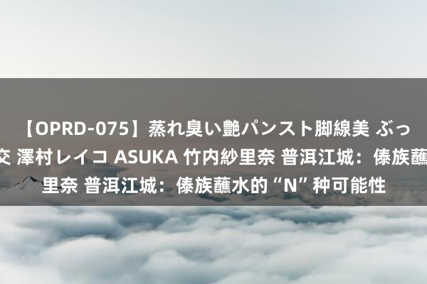 【OPRD-075】蒸れ臭い艶パンスト脚線美 ぶっかけゴックン大乱交 澤村レイコ ASUKA 竹内紗里奈 普洱江城：傣族蘸水的“N”种可能性