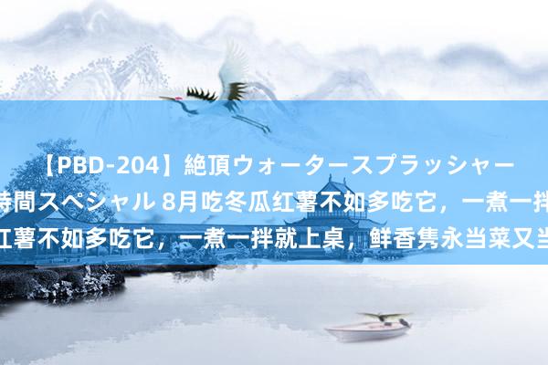 【PBD-204】絶頂ウォータースプラッシャー 放尿＆潮吹き大噴射8時間スペシャル 8月吃冬瓜红薯不如多吃它，一煮一拌就上桌，鲜香隽永当菜又当饭