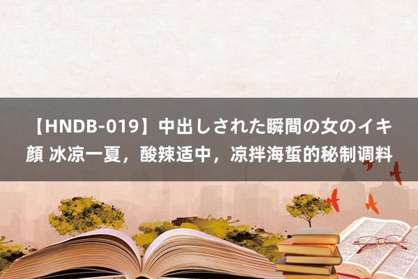 【HNDB-019】中出しされた瞬間の女のイキ顔 冰凉一夏，酸辣适中，凉拌海蜇的秘制调料