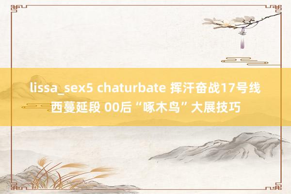 lissa_sex5 chaturbate 挥汗奋战17号线西蔓延段 00后“啄木鸟”大展技巧