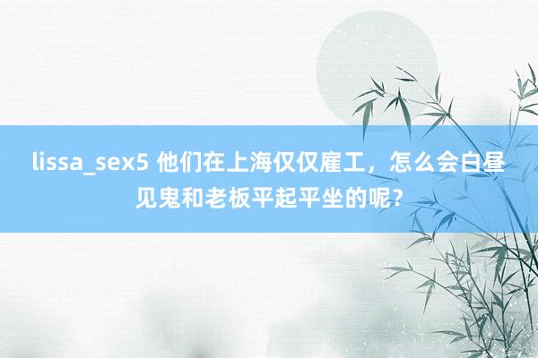 lissa_sex5 他们在上海仅仅雇工，怎么会白昼见鬼和老板平起平坐的呢？