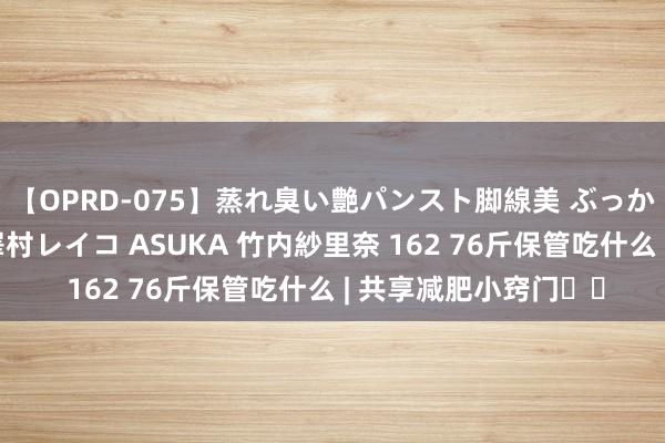 【OPRD-075】蒸れ臭い艶パンスト脚線美 ぶっかけゴックン大乱交 澤村レイコ ASUKA 竹内紗里奈 162 76斤保管吃什么 | 共享减肥小窍门❗❗