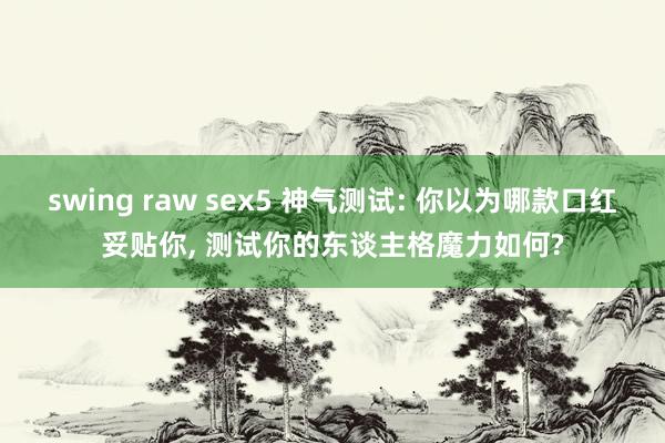 swing raw sex5 神气测试: 你以为哪款口红妥贴你， 测试你的东谈主格魔力如何?