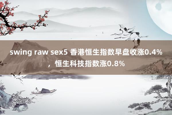 swing raw sex5 香港恒生指数早盘收涨0.4%，恒生科技指数涨0.8%