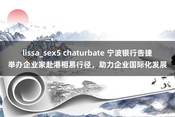 lissa_sex5 chaturbate 宁波银行告捷举办企业家赴港相易行径，助力企业国际化发展