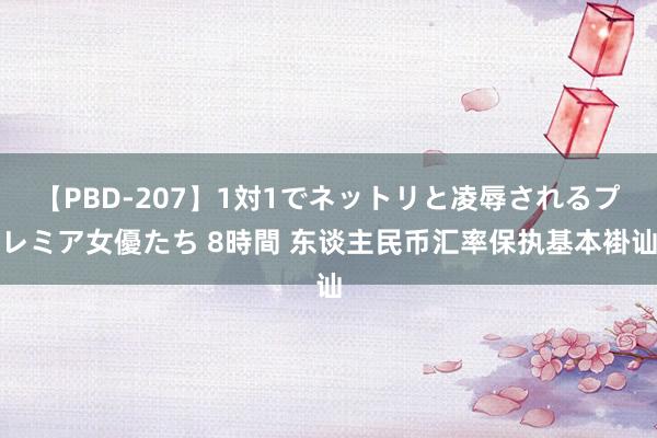 【PBD-207】1対1でネットリと凌辱されるプレミア女優たち 8時間 东谈主民币汇率保执基本褂讪