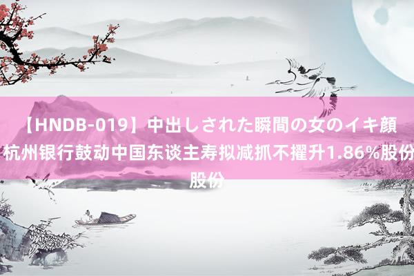 【HNDB-019】中出しされた瞬間の女のイキ顔 杭州银行鼓动中国东谈主寿拟减抓不擢升1.86%股份