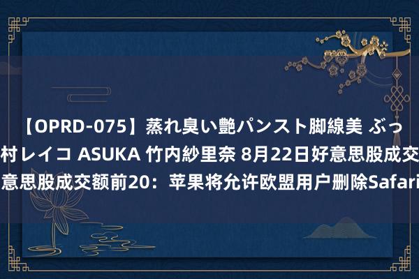 【OPRD-075】蒸れ臭い艶パンスト脚線美 ぶっかけゴックン大乱交 澤村レイコ ASUKA 竹内紗里奈 8月22日好意思股成交额前20：苹果将允许欧盟用户删除Safari等默许诈欺关节