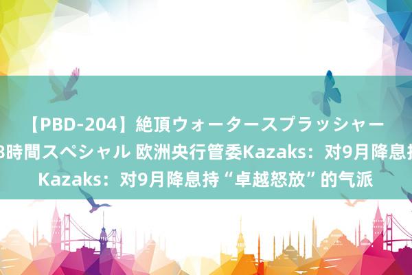 【PBD-204】絶頂ウォータースプラッシャー 放尿＆潮吹き大噴射8時間スペシャル 欧洲央行管委Kazaks：对9月降息持“卓越怒放”的气派