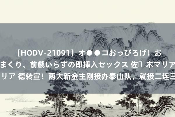 【HODV-21091】オ●●コおっぴろげ！お姉ちゃん 四六時中濡れまくり、前戯いらずの即挿入セックス 佐々木マリア 德转宣！两大新金主刚接办泰山队，就接二连三敲定官宣新大鱼加盟