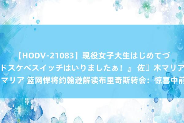 【HODV-21083】現役女子大生はじめてづくしのセックス 『私のドスケベスイッチはいりましたぁ！』 佐々木マリア 篮网悍将约翰逊解读布里奇斯转会：惊喜中前行，期待未篮球赛