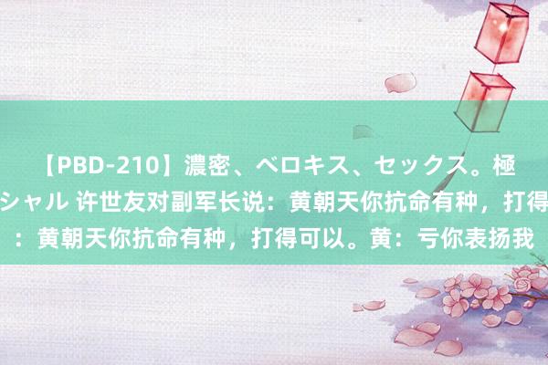 【PBD-210】濃密、ベロキス、セックス。極上接吻性交 8時間スペシャル 许世友对副军长说：黄朝天你抗命有种，打得可以。黄：亏你表扬我