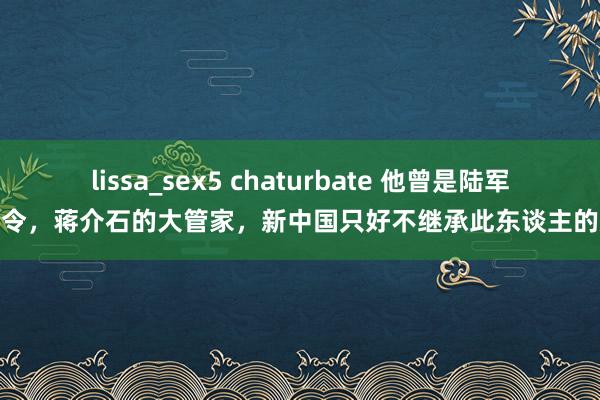 lissa_sex5 chaturbate 他曾是陆军总司令，蒋介石的大管家，新中国只好不继承此东谈主的遵命