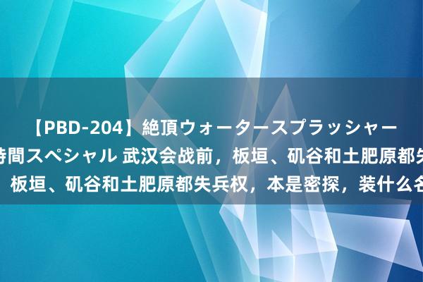 【PBD-204】絶頂ウォータースプラッシャー 放尿＆潮吹き大噴射8時間スペシャル 武汉会战前，板垣、矶谷和土肥原都失兵权，本是密探，装什么名将