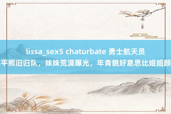 lissa_sex5 chaturbate 勇士航天员王亚平照旧归队，妹妹荒漠曝光，年青貌好意思比姐姐颜值高