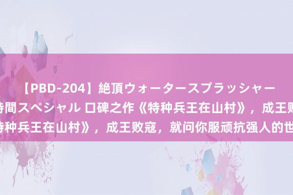 【PBD-204】絶頂ウォータースプラッシャー 放尿＆潮吹き大噴射8時間スペシャル 口碑之作《特种兵王在山村》，成王败寇，就问你服顽抗强人的世界！