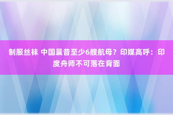 制服丝袜 中国曩昔至少6艘航母？印媒高呼：印度舟师不可落在背面