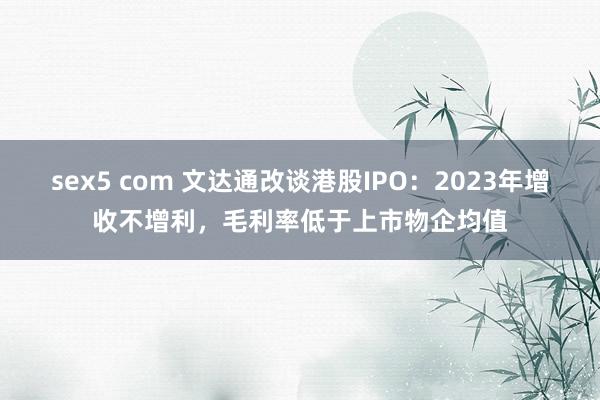 sex5 com 文达通改谈港股IPO：2023年增收不增利，毛利率低于上市物企均值