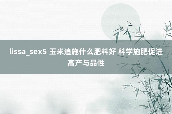 lissa_sex5 玉米追施什么肥料好 科学施肥促进高产与品性