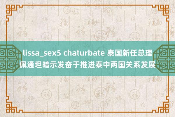 lissa_sex5 chaturbate 泰国新任总理佩通坦暗示发奋于推进泰中两国关系发展