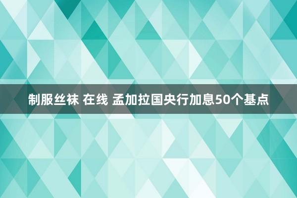 制服丝袜 在线 孟加拉国央行加息50个基点