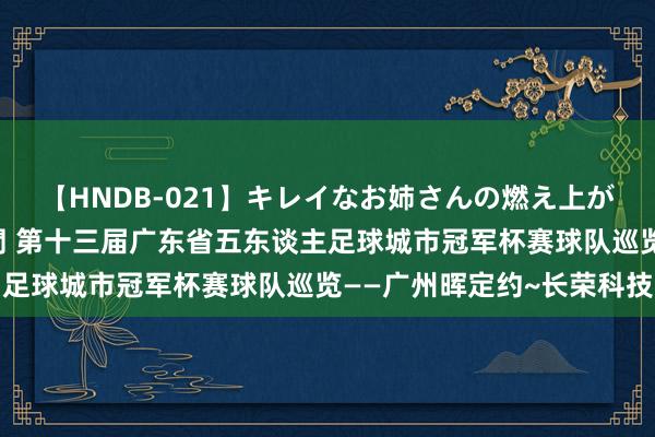 【HNDB-021】キレイなお姉さんの燃え上がる本物中出し交尾4時間 第十三届广东省五东谈主足球城市冠军杯赛球队巡览——广州晖定约~长荣科技