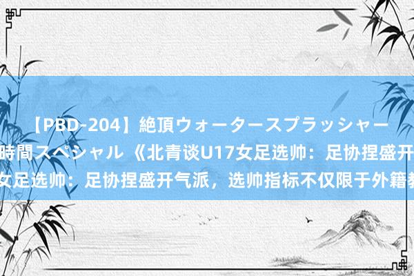 【PBD-204】絶頂ウォータースプラッシャー 放尿＆潮吹き大噴射8時間スペシャル 《北青谈U17女足选帅：足协捏盛开气派，选帅指标不仅限于外籍教化》