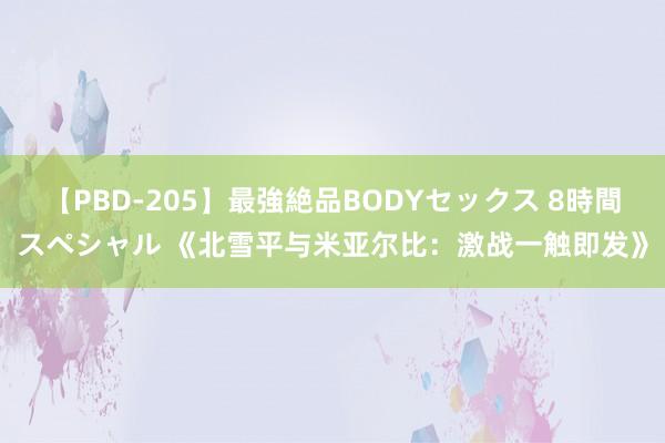 【PBD-205】最強絶品BODYセックス 8時間スペシャル 《北雪平与米亚尔比：激战一触即发》