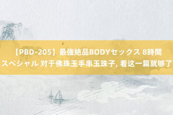 【PBD-205】最強絶品BODYセックス 8時間スペシャル 对于佛珠玉手串玉珠子， 看这一篇就够了