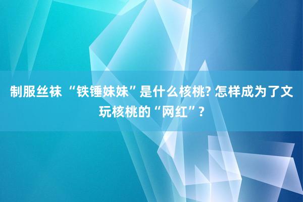 制服丝袜 “铁锤妹妹”是什么核桃? 怎样成为了文玩核桃的“网红”?