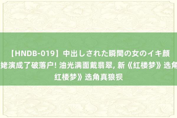 【HNDB-019】中出しされた瞬間の女のイキ顔 把刘姥姥演成了破落户! 油光满面戴翡翠， 新《红楼梦》选角真狼狈