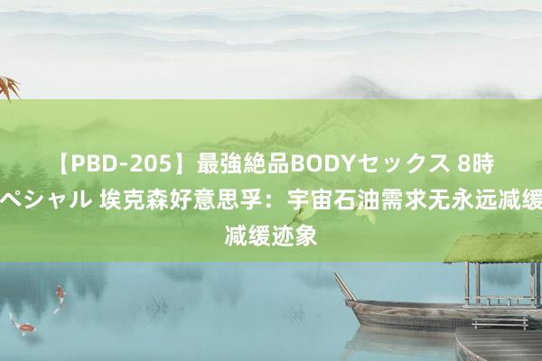 【PBD-205】最強絶品BODYセックス 8時間スペシャル 埃克森好意思孚：宇宙石油需求无永远减缓迹象