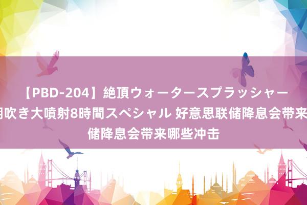 【PBD-204】絶頂ウォータースプラッシャー 放尿＆潮吹き大噴射8時間スペシャル 好意思联储降息会带来哪些冲击