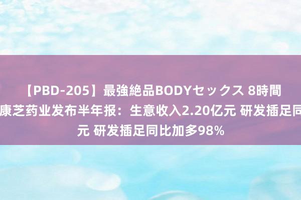 【PBD-205】最強絶品BODYセックス 8時間スペシャル 康芝药业发布半年报：生意收入2.20亿元 研发插足同比加多98%