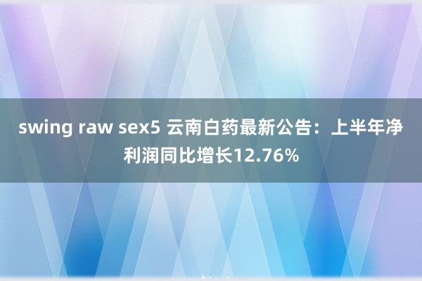 swing raw sex5 云南白药最新公告：上半年净利润同比增长12.76%