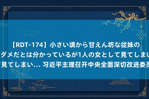 【RDT-174】小さい頃から甘えん坊な従妹の発育途中の躰が気になりダメだとは分かっているが1人の女として見てしまい… 习近平主理召开中央全面深切改进委员会第六次会议