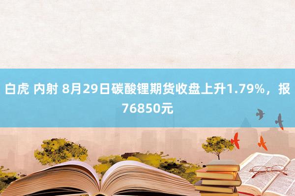 白虎 内射 8月29日碳酸锂期货收盘上升1.79%，报76850元