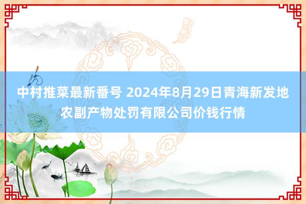 中村推菜最新番号 2024年8月29日青海新发地农副产物处罚有限公司价钱行情