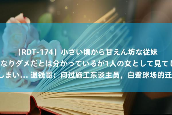 【RDT-174】小さい頃から甘えん坊な従妹の発育途中の躰が気になりダメだとは分かっているが1人の女として見てしまい… 退钱哥：问过施工东谈主员，白鹭球场的迁移资本没听说中那么夸张