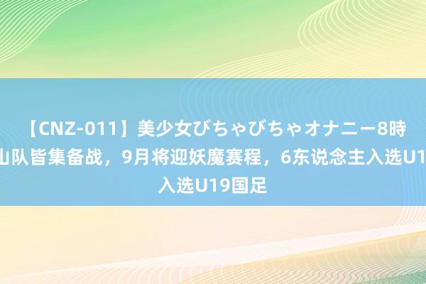 【CNZ-011】美少女びちゃびちゃオナニー8時間 泰山队皆集备战，9月将迎妖魔赛程，6东说念主入选U19国足