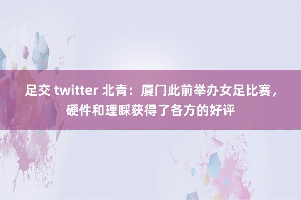 足交 twitter 北青：厦门此前举办女足比赛，硬件和理睬获得了各方的好评