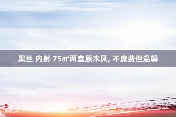 黑丝 内射 75㎡两室原木风， 不糜费但温馨