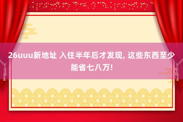 26uuu新地址 入住半年后才发现， 这些东西至少能省七八万!