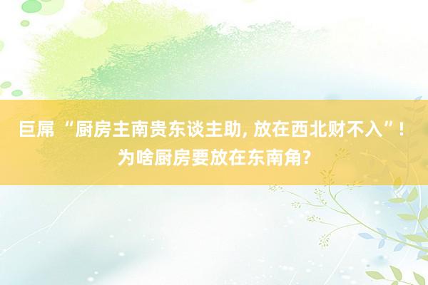 巨屌 “厨房主南贵东谈主助， 放在西北财不入”! 为啥厨房要放在东南角?