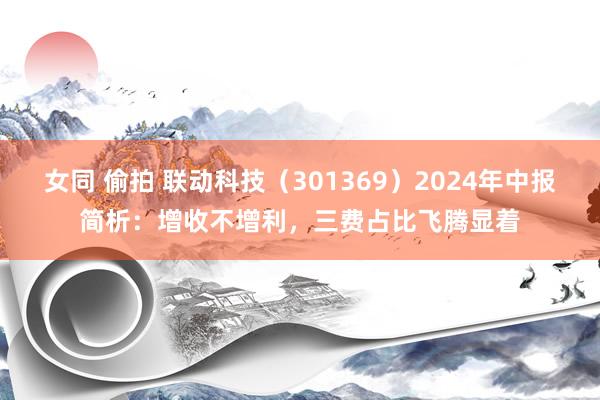 女同 偷拍 联动科技（301369）2024年中报简析：增收不增利，三费占比飞腾显着