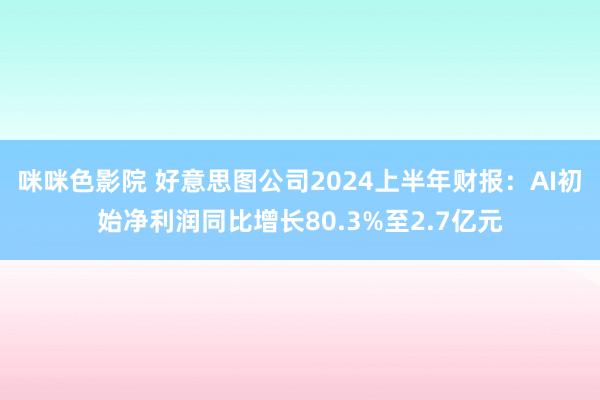 咪咪色影院 好意思图公司2024上半年财报：AI初始净利润同比增长80.3%至2.7亿元