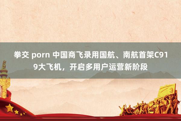 拳交 porn 中国商飞录用国航、南航首架C919大飞机，开启多用户运营新阶段