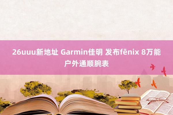 26uuu新地址 Garmin佳明 发布fēnix 8万能户外通顺腕表